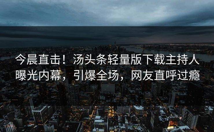 今晨直击！汤头条轻量版下载主持人曝光内幕，引爆全场，网友直呼过瘾