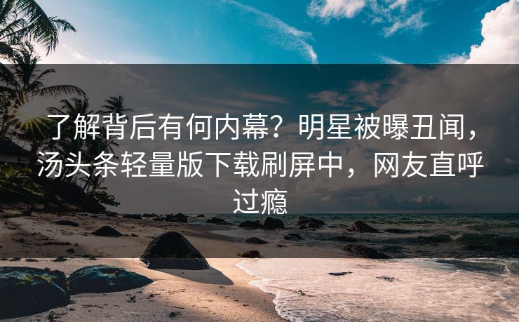 了解背后有何内幕？明星被曝丑闻，汤头条轻量版下载刷屏中，网友直呼过瘾
