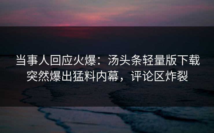 当事人回应火爆：汤头条轻量版下载突然爆出猛料内幕，评论区炸裂
