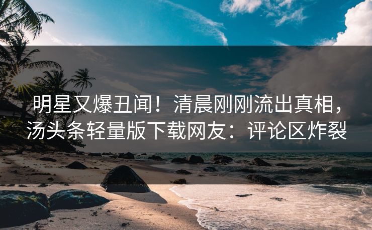 明星又爆丑闻！清晨刚刚流出真相，汤头条轻量版下载网友：评论区炸裂