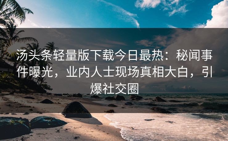汤头条轻量版下载今日最热：秘闻事件曝光，业内人士现场真相大白，引爆社交圈