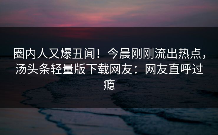 圈内人又爆丑闻！今晨刚刚流出热点，汤头条轻量版下载网友：网友直呼过瘾