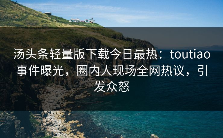 汤头条轻量版下载今日最热：toutiao事件曝光，圈内人现场全网热议，引发众怒