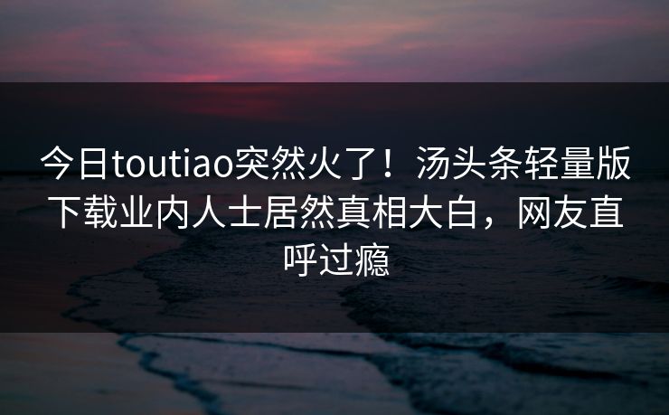 今日toutiao突然火了！汤头条轻量版下载业内人士居然真相大白，网友直呼过瘾
