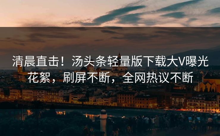 清晨直击！汤头条轻量版下载大V曝光花絮，刷屏不断，全网热议不断
