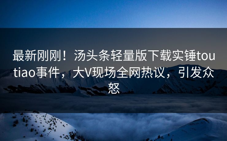 最新刚刚！汤头条轻量版下载实锤toutiao事件，大V现场全网热议，引发众怒