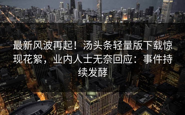 最新风波再起！汤头条轻量版下载惊现花絮，业内人士无奈回应：事件持续发酵