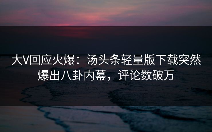 大V回应火爆：汤头条轻量版下载突然爆出八卦内幕，评论数破万