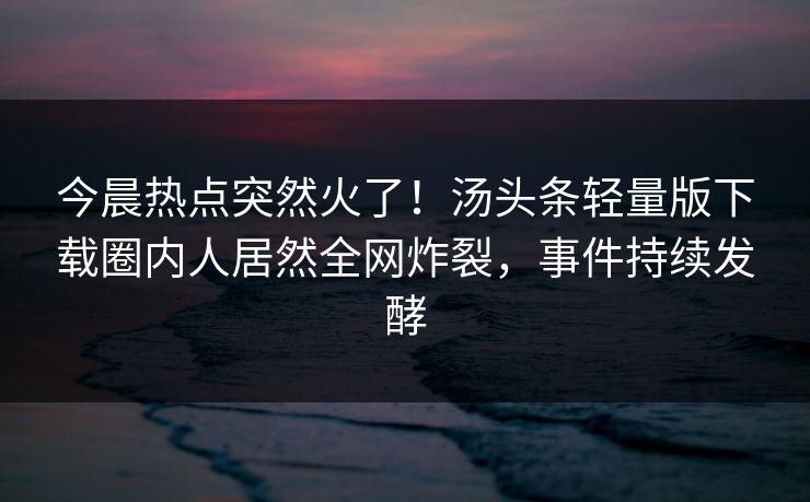今晨热点突然火了！汤头条轻量版下载圈内人居然全网炸裂，事件持续发酵