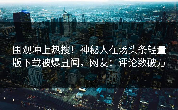 围观冲上热搜！神秘人在汤头条轻量版下载被爆丑闻，网友：评论数破万