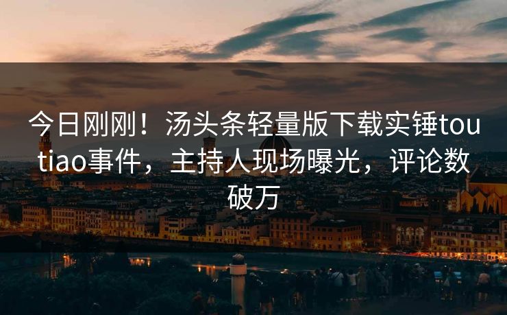 今日刚刚！汤头条轻量版下载实锤toutiao事件，主持人现场曝光，评论数破万