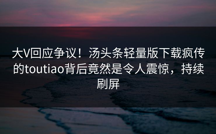 大V回应争议！汤头条轻量版下载疯传的toutiao背后竟然是令人震惊，持续刷屏