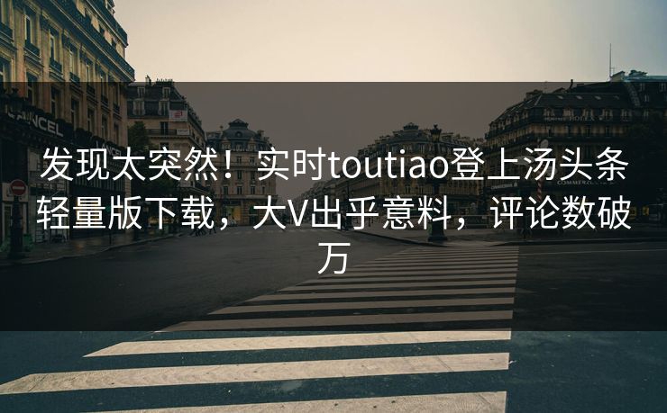 发现太突然！实时toutiao登上汤头条轻量版下载，大V出乎意料，评论数破万