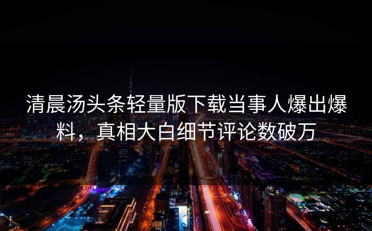 清晨汤头条轻量版下载当事人爆出爆料，真相大白细节评论数破万