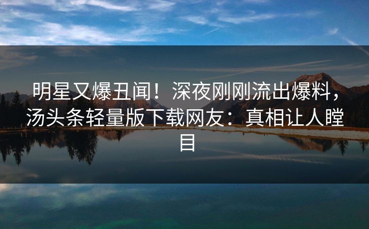 明星又爆丑闻！深夜刚刚流出爆料，汤头条轻量版下载网友：真相让人瞠目