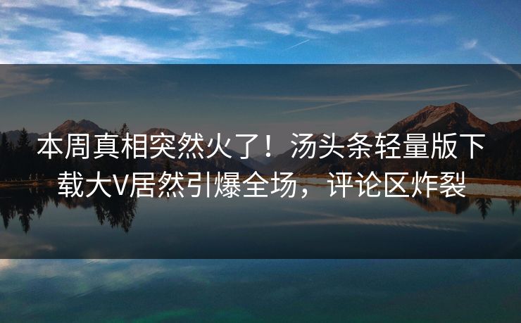 本周真相突然火了！汤头条轻量版下载大V居然引爆全场，评论区炸裂