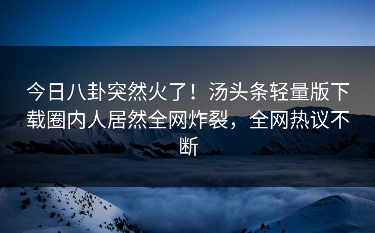 今日八卦突然火了！汤头条轻量版下载圈内人居然全网炸裂，全网热议不断
