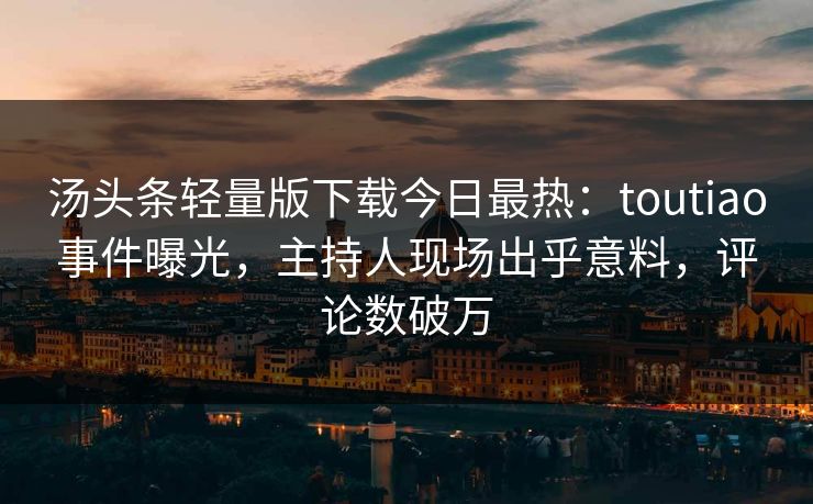 汤头条轻量版下载今日最热：toutiao事件曝光，主持人现场出乎意料，评论数破万