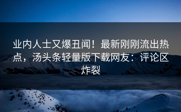 业内人士又爆丑闻！最新刚刚流出热点，汤头条轻量版下载网友：评论区炸裂