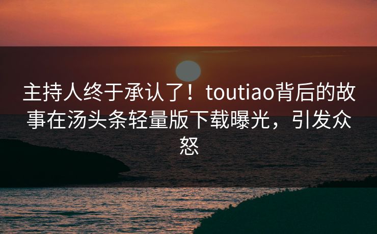 主持人终于承认了！toutiao背后的故事在汤头条轻量版下载曝光，引发众怒