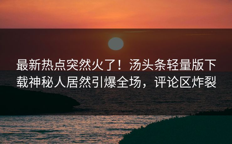 最新热点突然火了！汤头条轻量版下载神秘人居然引爆全场，评论区炸裂