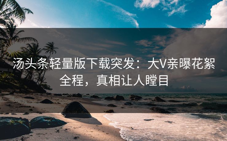 汤头条轻量版下载突发：大V亲曝花絮全程，真相让人瞠目