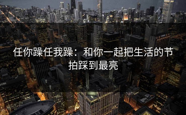 任你躁任我躁：和你一起把生活的节拍踩到最亮