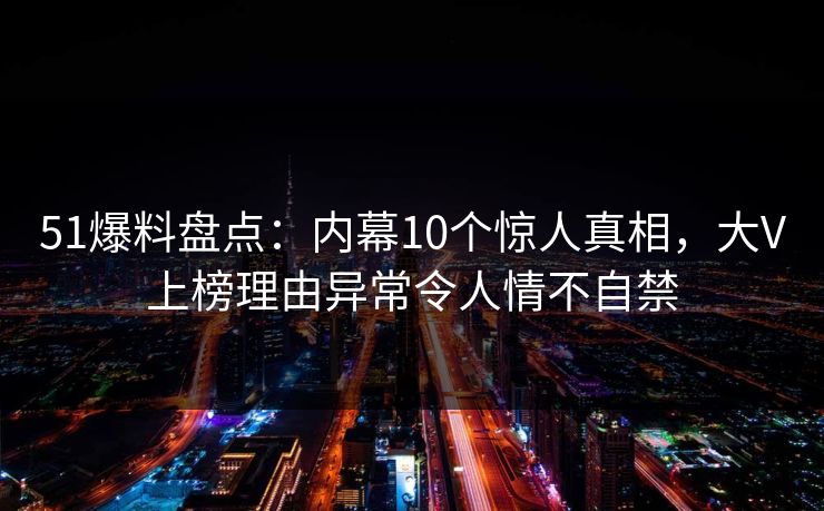 51爆料盘点：内幕10个惊人真相，大V上榜理由异常令人情不自禁