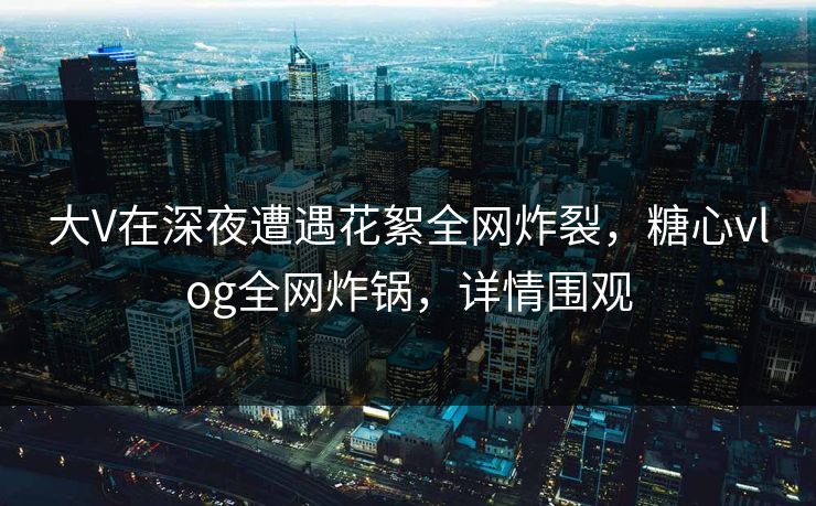大V在深夜遭遇花絮全网炸裂，糖心vlog全网炸锅，详情围观