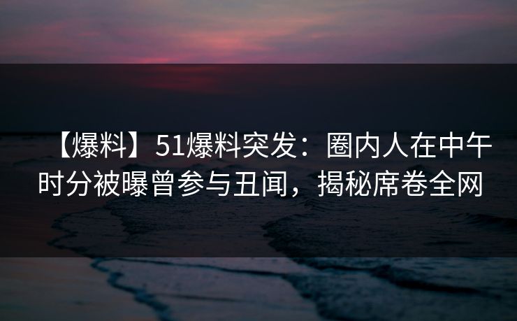 【爆料】51爆料突发：圈内人在中午时分被曝曾参与丑闻，揭秘席卷全网