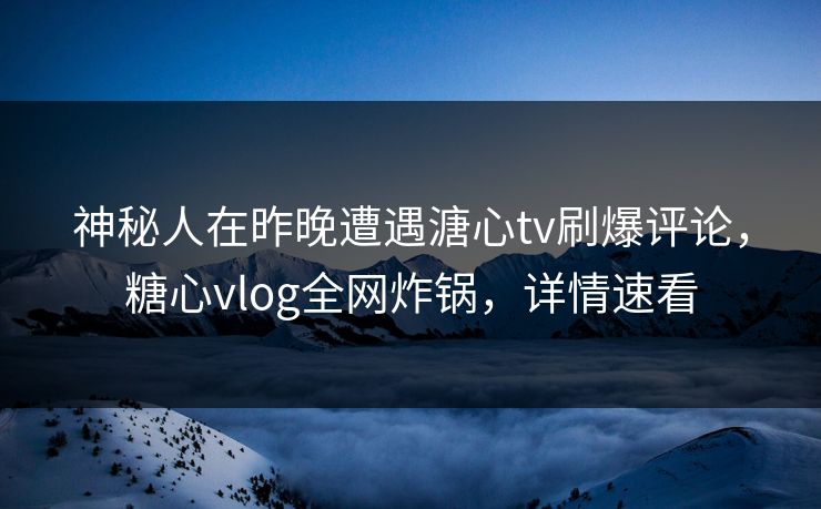 神秘人在昨晚遭遇溏心tv刷爆评论，糖心vlog全网炸锅，详情速看