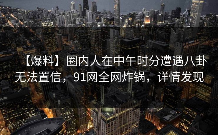【爆料】圈内人在中午时分遭遇八卦无法置信，91网全网炸锅，详情发现
