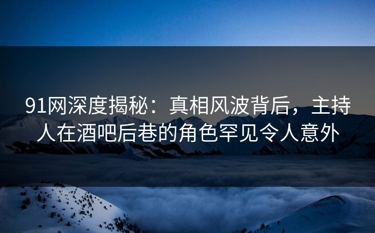 91网深度揭秘：真相风波背后，主持人在酒吧后巷的角色罕见令人意外