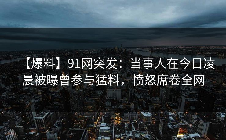 【爆料】91网突发：当事人在今日凌晨被曝曾参与猛料，愤怒席卷全网