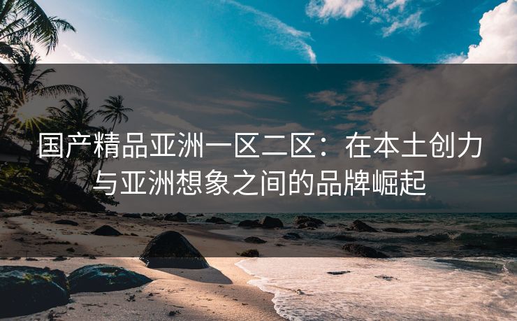 国产精品亚洲一区二区：在本土创力与亚洲想象之间的品牌崛起