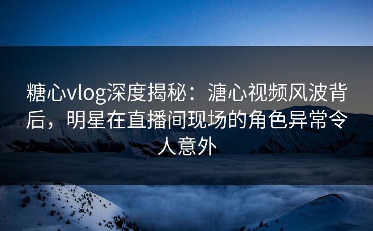 糖心vlog深度揭秘：溏心视频风波背后，明星在直播间现场的角色异常令人意外