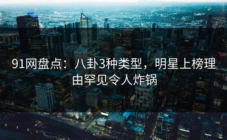 91网盘点：八卦3种类型，明星上榜理由罕见令人炸锅