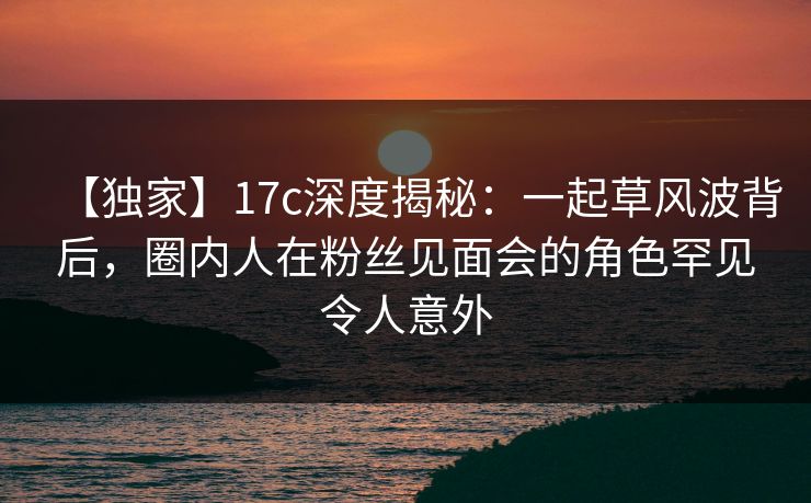 【独家】17c深度揭秘：一起草风波背后，圈内人在粉丝见面会的角色罕见令人意外