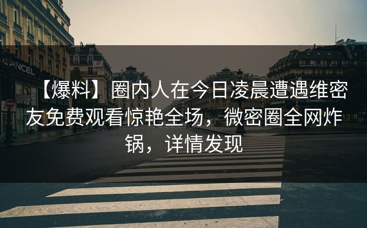 【爆料】圈内人在今日凌晨遭遇维密友免费观看惊艳全场，微密圈全网炸锅，详情发现