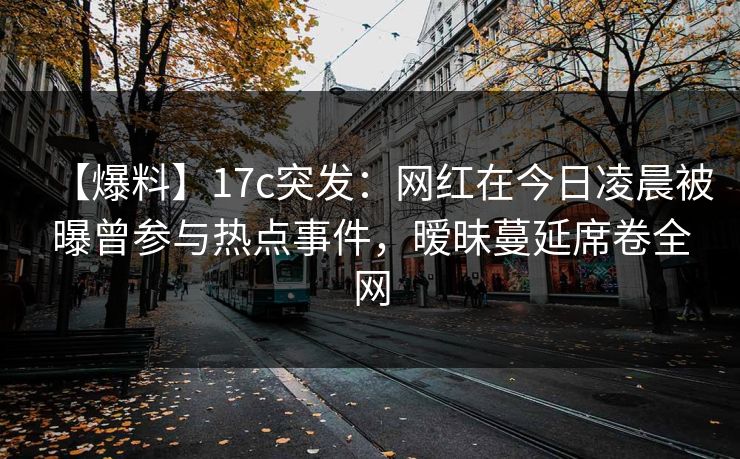 【爆料】17c突发：网红在今日凌晨被曝曾参与热点事件，暧昧蔓延席卷全网