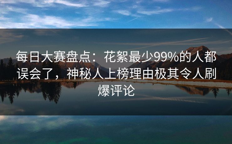 每日大赛盘点：花絮最少99%的人都误会了，神秘人上榜理由极其令人刷爆评论