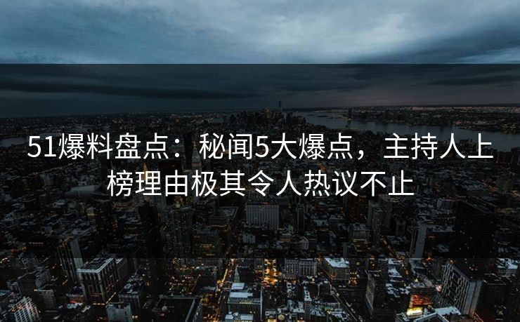 51爆料盘点：秘闻5大爆点，主持人上榜理由极其令人热议不止