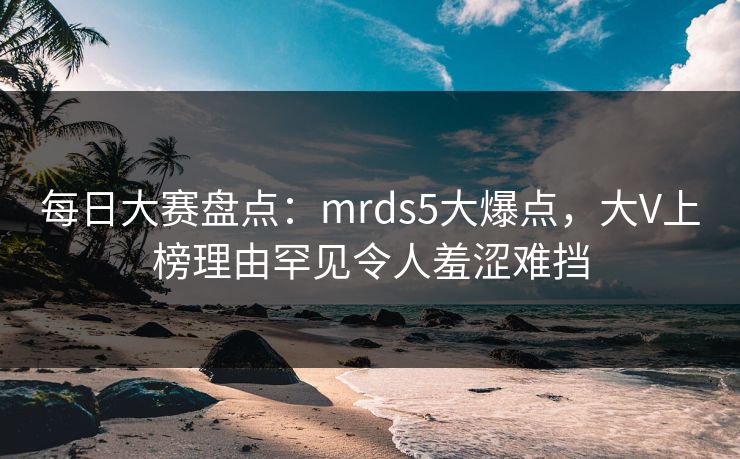 每日大赛盘点：mrds5大爆点，大V上榜理由罕见令人羞涩难挡