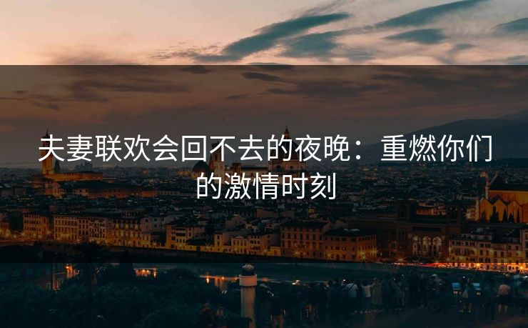 夫妻联欢会回不去的夜晚：重燃你们的激情时刻
