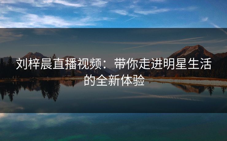 刘梓晨直播视频：带你走进明星生活的全新体验