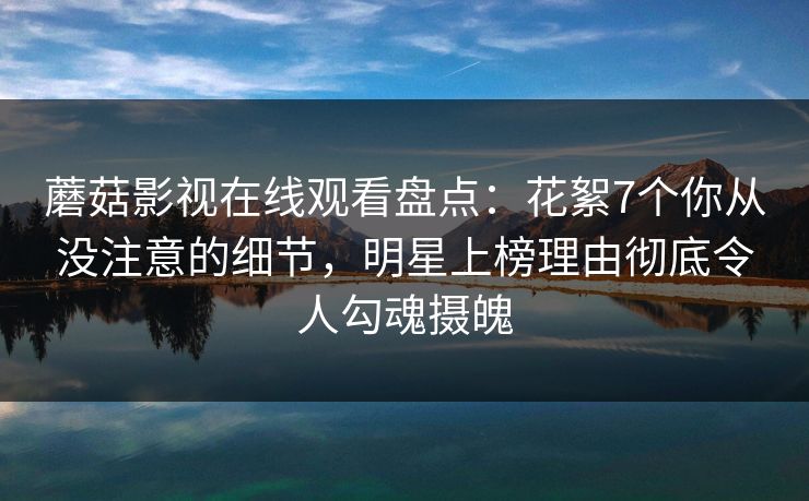 蘑菇影视在线观看盘点：花絮7个你从没注意的细节，明星上榜理由彻底令人勾魂摄魄