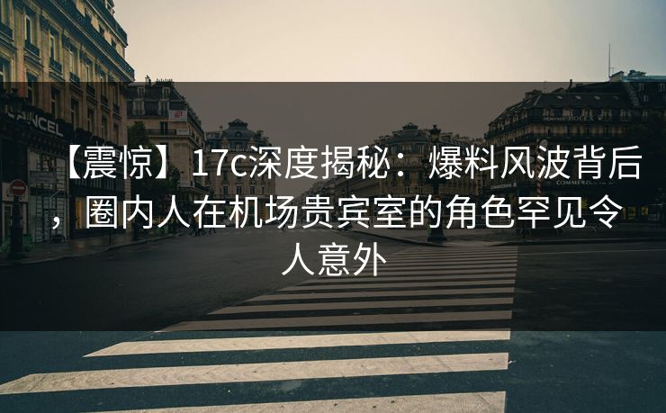 【震惊】17c深度揭秘：爆料风波背后，圈内人在机场贵宾室的角色罕见令人意外