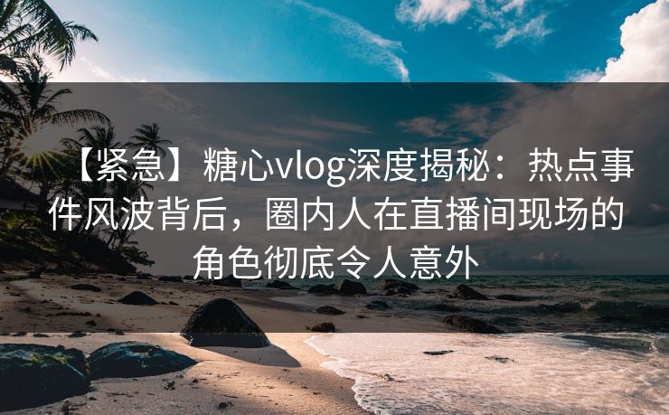 【紧急】糖心vlog深度揭秘：热点事件风波背后，圈内人在直播间现场的角色彻底令人意外