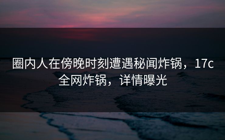 圈内人在傍晚时刻遭遇秘闻炸锅，17c全网炸锅，详情曝光