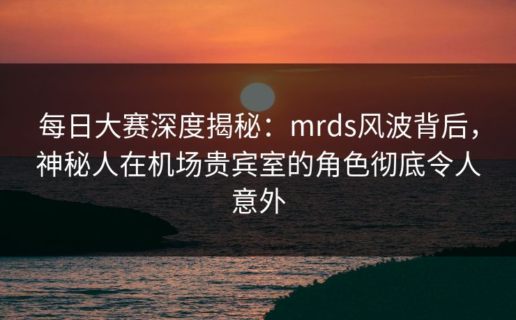 每日大赛深度揭秘：mrds风波背后，神秘人在机场贵宾室的角色彻底令人意外